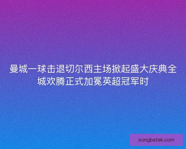 曼城一球击退切尔西主场掀起盛大庆典全城欢腾正式加冕英超冠军时