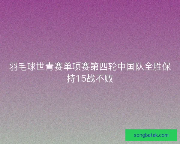 羽毛球世青赛单项赛第四轮中国队全胜保持15战不败