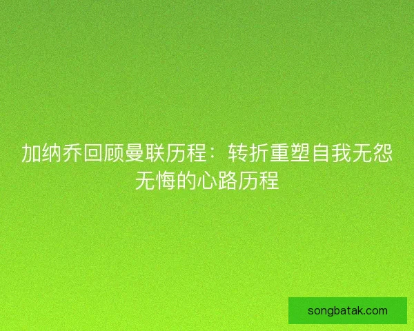 加纳乔回顾曼联历程：转折重塑自我无怨无悔的心路历程