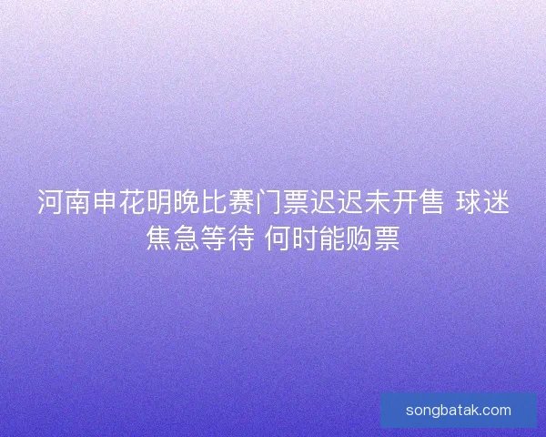 河南申花明晚比赛门票迟迟未开售 球迷焦急等待 何时能购票